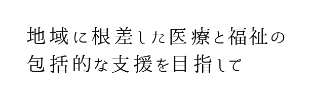 地域に根差した医療と福祉の包括的な支援を目指して